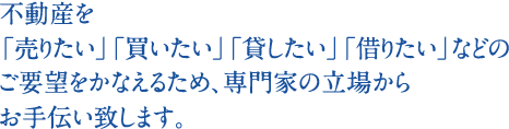 不動産を「売りたい」「買いたい」「貸したい」「借りたい」などのご要望をかなえるため、専門家の立場からお手伝い致します。