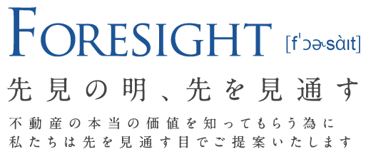 Foresight 先見の明、先を見通す 不動産の本当の価値を知ってもらう為に私たちは先を見通す目でご提案いたします